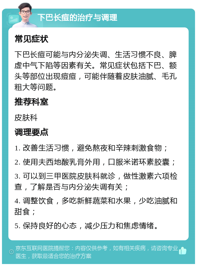 下巴长痘的治疗与调理 常见症状 下巴长痘可能与内分泌失调、生活习惯不良、脾虚中气下陷等因素有关。常见症状包括下巴、额头等部位出现痘痘，可能伴随着皮肤油腻、毛孔粗大等问题。 推荐科室 皮肤科 调理要点 1. 改善生活习惯，避免熬夜和辛辣刺激食物； 2. 使用夫西地酸乳膏外用，口服米诺环素胶囊； 3. 可以到三甲医院皮肤科就诊，做性激素六项检查，了解是否与内分泌失调有关； 4. 调整饮食，多吃新鲜蔬菜和水果，少吃油腻和甜食； 5. 保持良好的心态，减少压力和焦虑情绪。