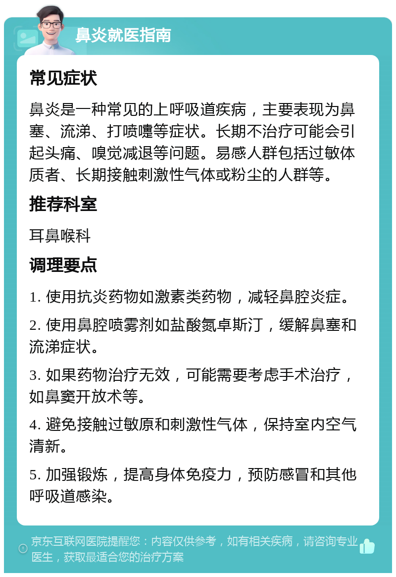 鼻炎就医指南 常见症状 鼻炎是一种常见的上呼吸道疾病，主要表现为鼻塞、流涕、打喷嚏等症状。长期不治疗可能会引起头痛、嗅觉减退等问题。易感人群包括过敏体质者、长期接触刺激性气体或粉尘的人群等。 推荐科室 耳鼻喉科 调理要点 1. 使用抗炎药物如激素类药物，减轻鼻腔炎症。 2. 使用鼻腔喷雾剂如盐酸氮卓斯汀，缓解鼻塞和流涕症状。 3. 如果药物治疗无效，可能需要考虑手术治疗，如鼻窦开放术等。 4. 避免接触过敏原和刺激性气体，保持室内空气清新。 5. 加强锻炼，提高身体免疫力，预防感冒和其他呼吸道感染。