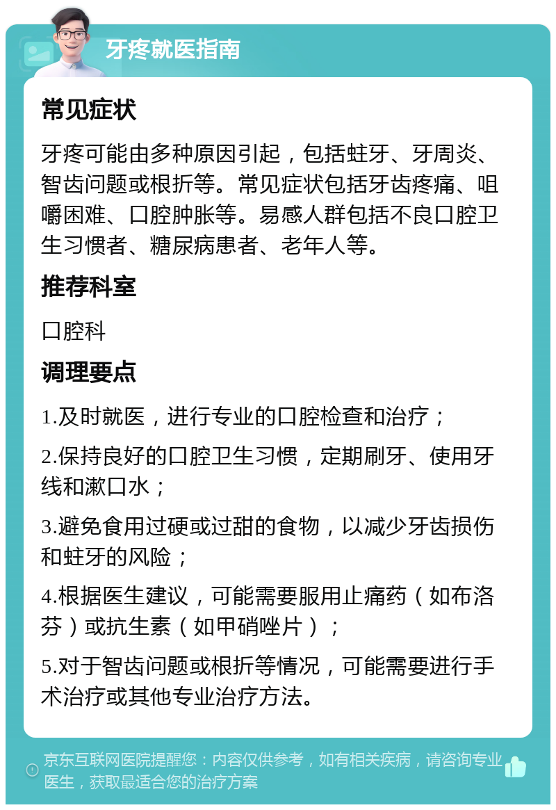 牙疼就医指南 常见症状 牙疼可能由多种原因引起，包括蛀牙、牙周炎、智齿问题或根折等。常见症状包括牙齿疼痛、咀嚼困难、口腔肿胀等。易感人群包括不良口腔卫生习惯者、糖尿病患者、老年人等。 推荐科室 口腔科 调理要点 1.及时就医，进行专业的口腔检查和治疗； 2.保持良好的口腔卫生习惯，定期刷牙、使用牙线和漱口水； 3.避免食用过硬或过甜的食物，以减少牙齿损伤和蛀牙的风险； 4.根据医生建议，可能需要服用止痛药（如布洛芬）或抗生素（如甲硝唑片）； 5.对于智齿问题或根折等情况，可能需要进行手术治疗或其他专业治疗方法。