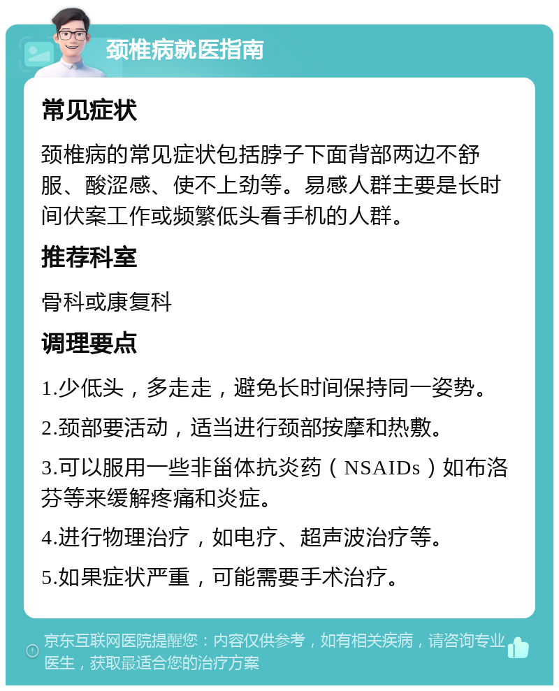 颈椎病就医指南 常见症状 颈椎病的常见症状包括脖子下面背部两边不舒服、酸涩感、使不上劲等。易感人群主要是长时间伏案工作或频繁低头看手机的人群。 推荐科室 骨科或康复科 调理要点 1.少低头，多走走，避免长时间保持同一姿势。 2.颈部要活动，适当进行颈部按摩和热敷。 3.可以服用一些非甾体抗炎药（NSAIDs）如布洛芬等来缓解疼痛和炎症。 4.进行物理治疗，如电疗、超声波治疗等。 5.如果症状严重，可能需要手术治疗。