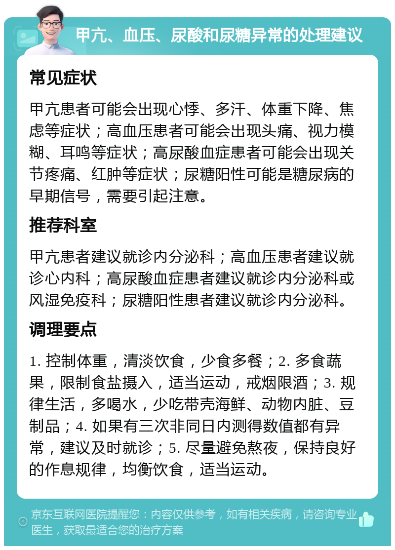 甲亢、血压、尿酸和尿糖异常的处理建议 常见症状 甲亢患者可能会出现心悸、多汗、体重下降、焦虑等症状；高血压患者可能会出现头痛、视力模糊、耳鸣等症状；高尿酸血症患者可能会出现关节疼痛、红肿等症状；尿糖阳性可能是糖尿病的早期信号，需要引起注意。 推荐科室 甲亢患者建议就诊内分泌科；高血压患者建议就诊心内科；高尿酸血症患者建议就诊内分泌科或风湿免疫科；尿糖阳性患者建议就诊内分泌科。 调理要点 1. 控制体重，清淡饮食，少食多餐；2. 多食蔬果，限制食盐摄入，适当运动，戒烟限酒；3. 规律生活，多喝水，少吃带壳海鲜、动物内脏、豆制品；4. 如果有三次非同日内测得数值都有异常，建议及时就诊；5. 尽量避免熬夜，保持良好的作息规律，均衡饮食，适当运动。