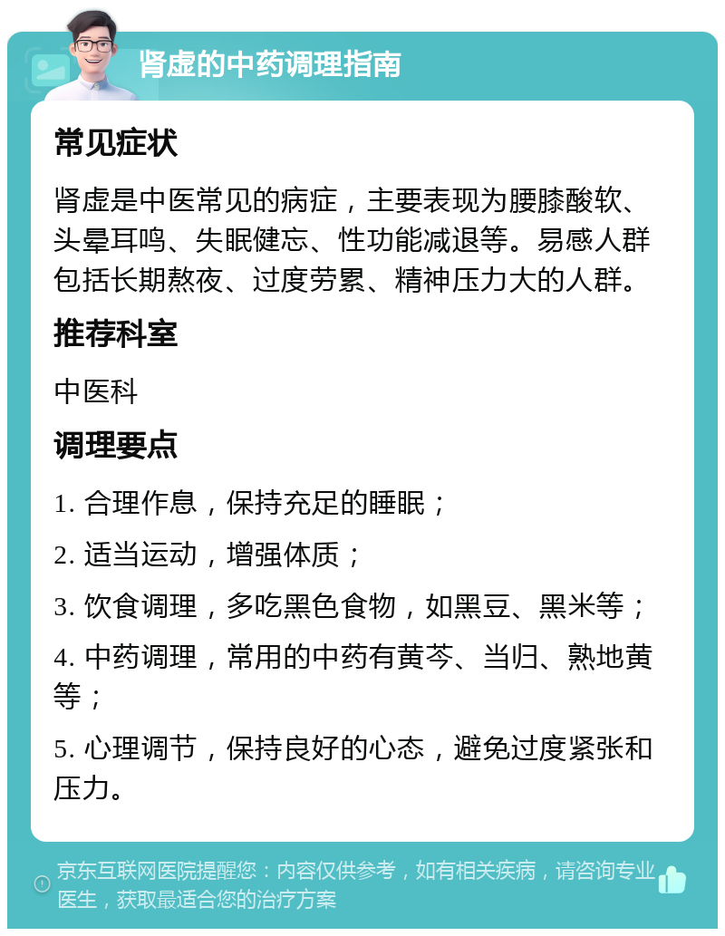 肾虚的中药调理指南 常见症状 肾虚是中医常见的病症，主要表现为腰膝酸软、头晕耳鸣、失眠健忘、性功能减退等。易感人群包括长期熬夜、过度劳累、精神压力大的人群。 推荐科室 中医科 调理要点 1. 合理作息，保持充足的睡眠； 2. 适当运动，增强体质； 3. 饮食调理，多吃黑色食物，如黑豆、黑米等； 4. 中药调理，常用的中药有黄芩、当归、熟地黄等； 5. 心理调节，保持良好的心态，避免过度紧张和压力。