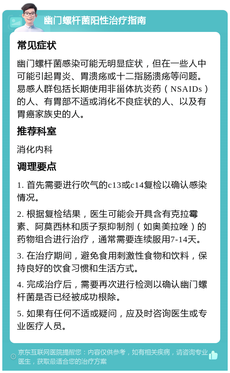 幽门螺杆菌阳性治疗指南 常见症状 幽门螺杆菌感染可能无明显症状，但在一些人中可能引起胃炎、胃溃疡或十二指肠溃疡等问题。易感人群包括长期使用非甾体抗炎药（NSAIDs）的人、有胃部不适或消化不良症状的人、以及有胃癌家族史的人。 推荐科室 消化内科 调理要点 1. 首先需要进行吹气的c13或c14复检以确认感染情况。 2. 根据复检结果，医生可能会开具含有克拉霉素、阿莫西林和质子泵抑制剂（如奥美拉唑）的药物组合进行治疗，通常需要连续服用7-14天。 3. 在治疗期间，避免食用刺激性食物和饮料，保持良好的饮食习惯和生活方式。 4. 完成治疗后，需要再次进行检测以确认幽门螺杆菌是否已经被成功根除。 5. 如果有任何不适或疑问，应及时咨询医生或专业医疗人员。