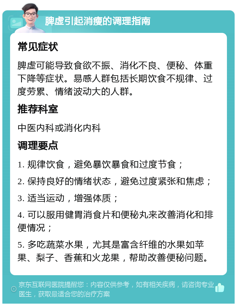 脾虚引起消瘦的调理指南 常见症状 脾虚可能导致食欲不振、消化不良、便秘、体重下降等症状。易感人群包括长期饮食不规律、过度劳累、情绪波动大的人群。 推荐科室 中医内科或消化内科 调理要点 1. 规律饮食，避免暴饮暴食和过度节食； 2. 保持良好的情绪状态，避免过度紧张和焦虑； 3. 适当运动，增强体质； 4. 可以服用健胃消食片和便秘丸来改善消化和排便情况； 5. 多吃蔬菜水果，尤其是富含纤维的水果如苹果、梨子、香蕉和火龙果，帮助改善便秘问题。