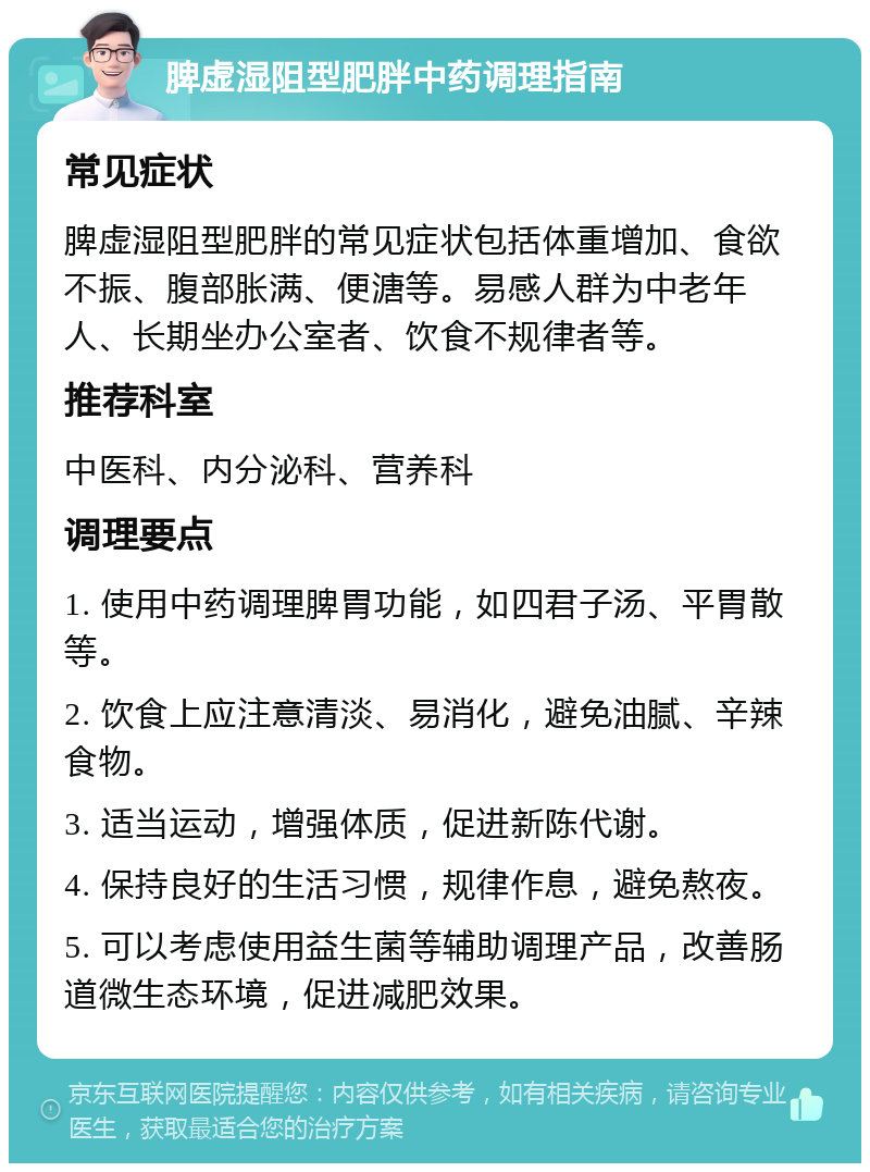 脾虚湿阻型肥胖中药调理指南 常见症状 脾虚湿阻型肥胖的常见症状包括体重增加、食欲不振、腹部胀满、便溏等。易感人群为中老年人、长期坐办公室者、饮食不规律者等。 推荐科室 中医科、内分泌科、营养科 调理要点 1. 使用中药调理脾胃功能，如四君子汤、平胃散等。 2. 饮食上应注意清淡、易消化，避免油腻、辛辣食物。 3. 适当运动，增强体质，促进新陈代谢。 4. 保持良好的生活习惯，规律作息，避免熬夜。 5. 可以考虑使用益生菌等辅助调理产品，改善肠道微生态环境，促进减肥效果。