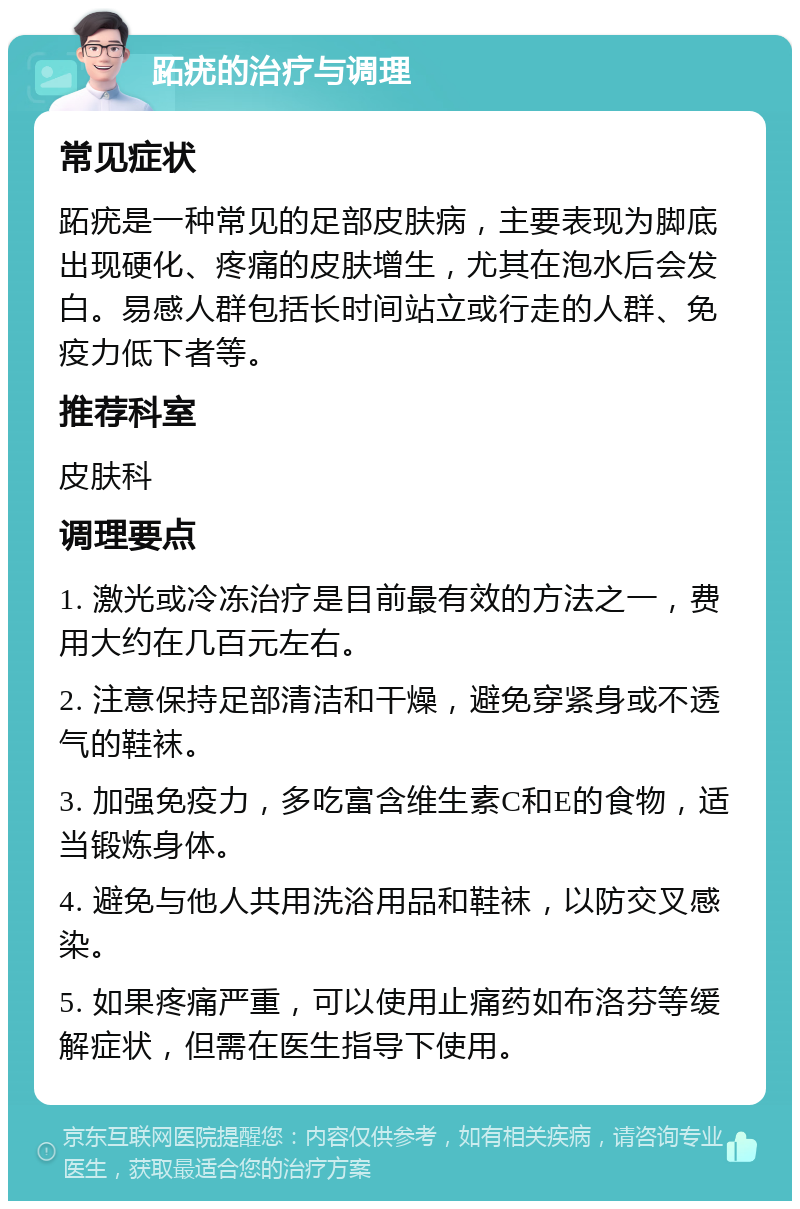 跖疣的治疗与调理 常见症状 跖疣是一种常见的足部皮肤病，主要表现为脚底出现硬化、疼痛的皮肤增生，尤其在泡水后会发白。易感人群包括长时间站立或行走的人群、免疫力低下者等。 推荐科室 皮肤科 调理要点 1. 激光或冷冻治疗是目前最有效的方法之一，费用大约在几百元左右。 2. 注意保持足部清洁和干燥，避免穿紧身或不透气的鞋袜。 3. 加强免疫力，多吃富含维生素C和E的食物，适当锻炼身体。 4. 避免与他人共用洗浴用品和鞋袜，以防交叉感染。 5. 如果疼痛严重，可以使用止痛药如布洛芬等缓解症状，但需在医生指导下使用。