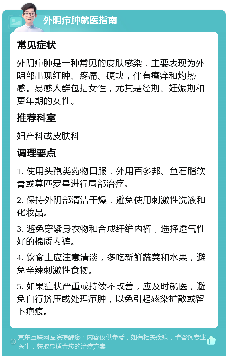 外阴疖肿就医指南 常见症状 外阴疖肿是一种常见的皮肤感染，主要表现为外阴部出现红肿、疼痛、硬块，伴有瘙痒和灼热感。易感人群包括女性，尤其是经期、妊娠期和更年期的女性。 推荐科室 妇产科或皮肤科 调理要点 1. 使用头孢类药物口服，外用百多邦、鱼石脂软膏或莫匹罗星进行局部治疗。 2. 保持外阴部清洁干燥，避免使用刺激性洗液和化妆品。 3. 避免穿紧身衣物和合成纤维内裤，选择透气性好的棉质内裤。 4. 饮食上应注意清淡，多吃新鲜蔬菜和水果，避免辛辣刺激性食物。 5. 如果症状严重或持续不改善，应及时就医，避免自行挤压或处理疖肿，以免引起感染扩散或留下疤痕。