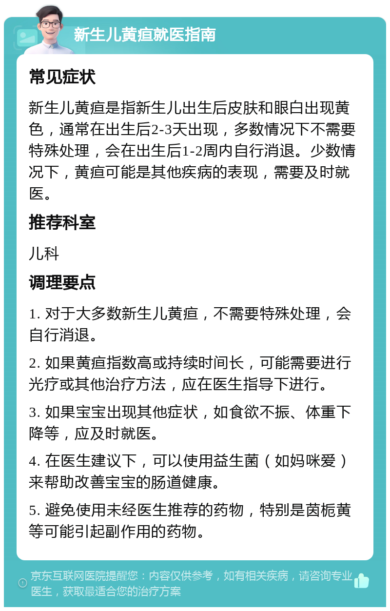 新生儿黄疸就医指南 常见症状 新生儿黄疸是指新生儿出生后皮肤和眼白出现黄色，通常在出生后2-3天出现，多数情况下不需要特殊处理，会在出生后1-2周内自行消退。少数情况下，黄疸可能是其他疾病的表现，需要及时就医。 推荐科室 儿科 调理要点 1. 对于大多数新生儿黄疸，不需要特殊处理，会自行消退。 2. 如果黄疸指数高或持续时间长，可能需要进行光疗或其他治疗方法，应在医生指导下进行。 3. 如果宝宝出现其他症状，如食欲不振、体重下降等，应及时就医。 4. 在医生建议下，可以使用益生菌（如妈咪爱）来帮助改善宝宝的肠道健康。 5. 避免使用未经医生推荐的药物，特别是茵栀黄等可能引起副作用的药物。