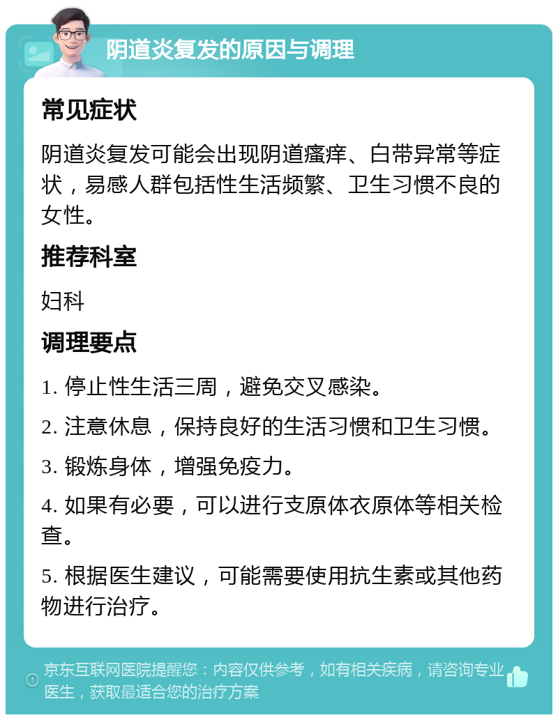 阴道炎复发的原因与调理 常见症状 阴道炎复发可能会出现阴道瘙痒、白带异常等症状，易感人群包括性生活频繁、卫生习惯不良的女性。 推荐科室 妇科 调理要点 1. 停止性生活三周，避免交叉感染。 2. 注意休息，保持良好的生活习惯和卫生习惯。 3. 锻炼身体，增强免疫力。 4. 如果有必要，可以进行支原体衣原体等相关检查。 5. 根据医生建议，可能需要使用抗生素或其他药物进行治疗。