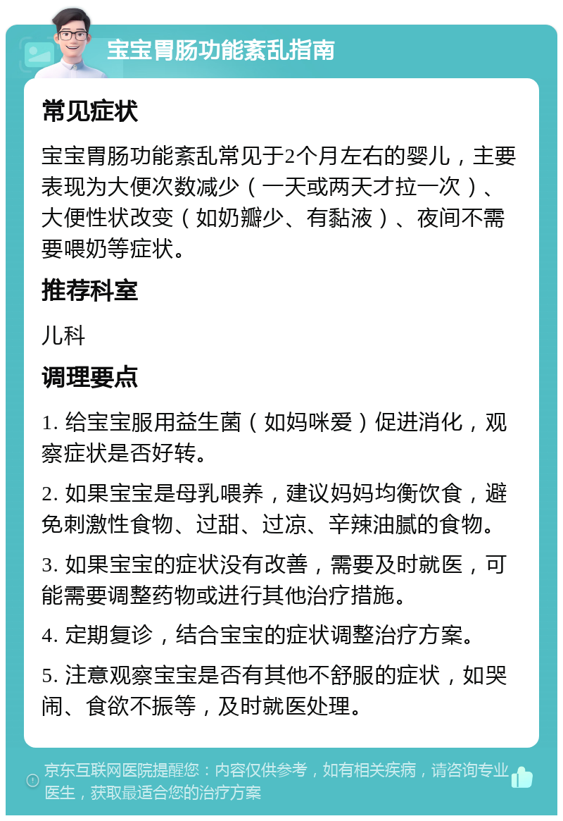 宝宝胃肠功能紊乱指南 常见症状 宝宝胃肠功能紊乱常见于2个月左右的婴儿，主要表现为大便次数减少（一天或两天才拉一次）、大便性状改变（如奶瓣少、有黏液）、夜间不需要喂奶等症状。 推荐科室 儿科 调理要点 1. 给宝宝服用益生菌（如妈咪爱）促进消化，观察症状是否好转。 2. 如果宝宝是母乳喂养，建议妈妈均衡饮食，避免刺激性食物、过甜、过凉、辛辣油腻的食物。 3. 如果宝宝的症状没有改善，需要及时就医，可能需要调整药物或进行其他治疗措施。 4. 定期复诊，结合宝宝的症状调整治疗方案。 5. 注意观察宝宝是否有其他不舒服的症状，如哭闹、食欲不振等，及时就医处理。