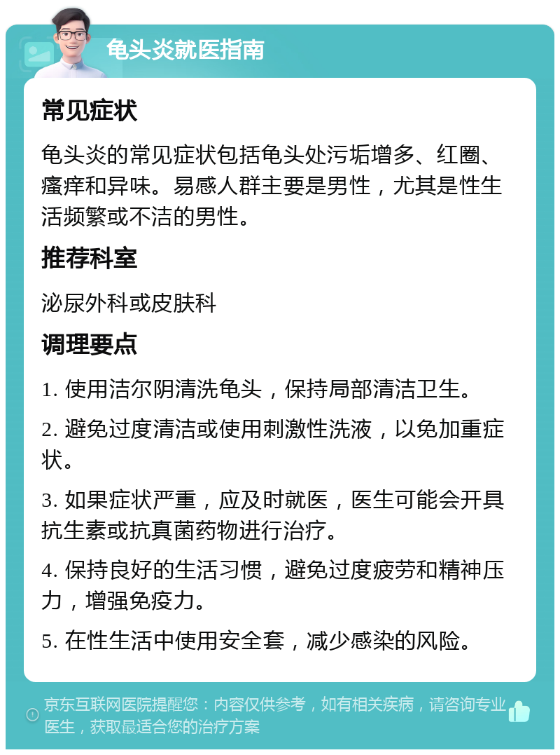 龟头炎就医指南 常见症状 龟头炎的常见症状包括龟头处污垢增多、红圈、瘙痒和异味。易感人群主要是男性，尤其是性生活频繁或不洁的男性。 推荐科室 泌尿外科或皮肤科 调理要点 1. 使用洁尔阴清洗龟头，保持局部清洁卫生。 2. 避免过度清洁或使用刺激性洗液，以免加重症状。 3. 如果症状严重，应及时就医，医生可能会开具抗生素或抗真菌药物进行治疗。 4. 保持良好的生活习惯，避免过度疲劳和精神压力，增强免疫力。 5. 在性生活中使用安全套，减少感染的风险。