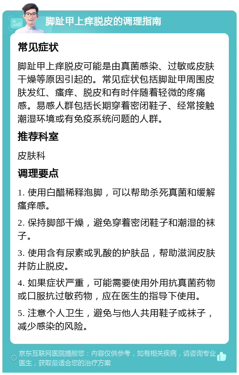 脚趾甲上痒脱皮的调理指南 常见症状 脚趾甲上痒脱皮可能是由真菌感染、过敏或皮肤干燥等原因引起的。常见症状包括脚趾甲周围皮肤发红、瘙痒、脱皮和有时伴随着轻微的疼痛感。易感人群包括长期穿着密闭鞋子、经常接触潮湿环境或有免疫系统问题的人群。 推荐科室 皮肤科 调理要点 1. 使用白醋稀释泡脚，可以帮助杀死真菌和缓解瘙痒感。 2. 保持脚部干燥，避免穿着密闭鞋子和潮湿的袜子。 3. 使用含有尿素或乳酸的护肤品，帮助滋润皮肤并防止脱皮。 4. 如果症状严重，可能需要使用外用抗真菌药物或口服抗过敏药物，应在医生的指导下使用。 5. 注意个人卫生，避免与他人共用鞋子或袜子，减少感染的风险。