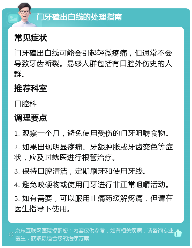 门牙磕出白线的处理指南 常见症状 门牙磕出白线可能会引起轻微疼痛，但通常不会导致牙齿断裂。易感人群包括有口腔外伤史的人群。 推荐科室 口腔科 调理要点 1. 观察一个月，避免使用受伤的门牙咀嚼食物。 2. 如果出现明显疼痛、牙龈肿胀或牙齿变色等症状，应及时就医进行根管治疗。 3. 保持口腔清洁，定期刷牙和使用牙线。 4. 避免咬硬物或使用门牙进行非正常咀嚼活动。 5. 如有需要，可以服用止痛药缓解疼痛，但请在医生指导下使用。