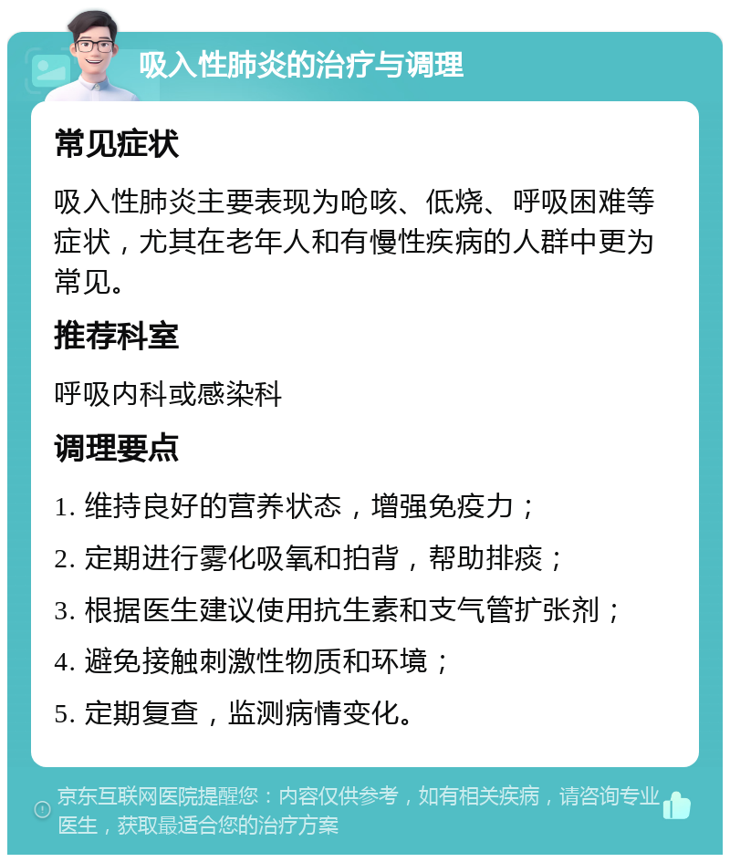 吸入性肺炎的治疗与调理 常见症状 吸入性肺炎主要表现为呛咳、低烧、呼吸困难等症状，尤其在老年人和有慢性疾病的人群中更为常见。 推荐科室 呼吸内科或感染科 调理要点 1. 维持良好的营养状态，增强免疫力； 2. 定期进行雾化吸氧和拍背，帮助排痰； 3. 根据医生建议使用抗生素和支气管扩张剂； 4. 避免接触刺激性物质和环境； 5. 定期复查，监测病情变化。