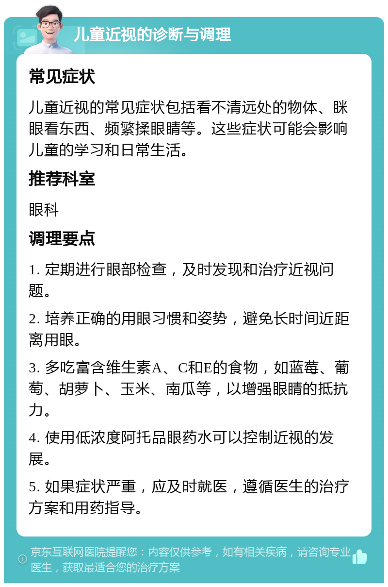 儿童近视的诊断与调理 常见症状 儿童近视的常见症状包括看不清远处的物体、眯眼看东西、频繁揉眼睛等。这些症状可能会影响儿童的学习和日常生活。 推荐科室 眼科 调理要点 1. 定期进行眼部检查，及时发现和治疗近视问题。 2. 培养正确的用眼习惯和姿势，避免长时间近距离用眼。 3. 多吃富含维生素A、C和E的食物，如蓝莓、葡萄、胡萝卜、玉米、南瓜等，以增强眼睛的抵抗力。 4. 使用低浓度阿托品眼药水可以控制近视的发展。 5. 如果症状严重，应及时就医，遵循医生的治疗方案和用药指导。