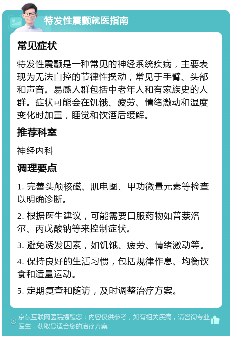 特发性震颤就医指南 常见症状 特发性震颤是一种常见的神经系统疾病，主要表现为无法自控的节律性摆动，常见于手臂、头部和声音。易感人群包括中老年人和有家族史的人群。症状可能会在饥饿、疲劳、情绪激动和温度变化时加重，睡觉和饮酒后缓解。 推荐科室 神经内科 调理要点 1. 完善头颅核磁、肌电图、甲功微量元素等检查以明确诊断。 2. 根据医生建议，可能需要口服药物如普萘洛尔、丙戊酸钠等来控制症状。 3. 避免诱发因素，如饥饿、疲劳、情绪激动等。 4. 保持良好的生活习惯，包括规律作息、均衡饮食和适量运动。 5. 定期复查和随访，及时调整治疗方案。