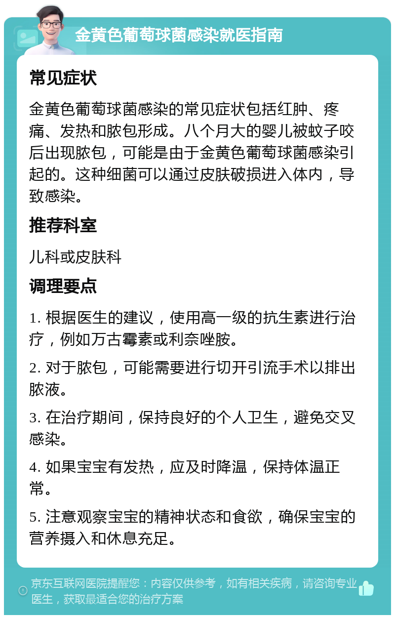 金黄色葡萄球菌感染就医指南 常见症状 金黄色葡萄球菌感染的常见症状包括红肿、疼痛、发热和脓包形成。八个月大的婴儿被蚊子咬后出现脓包，可能是由于金黄色葡萄球菌感染引起的。这种细菌可以通过皮肤破损进入体内，导致感染。 推荐科室 儿科或皮肤科 调理要点 1. 根据医生的建议，使用高一级的抗生素进行治疗，例如万古霉素或利奈唑胺。 2. 对于脓包，可能需要进行切开引流手术以排出脓液。 3. 在治疗期间，保持良好的个人卫生，避免交叉感染。 4. 如果宝宝有发热，应及时降温，保持体温正常。 5. 注意观察宝宝的精神状态和食欲，确保宝宝的营养摄入和休息充足。