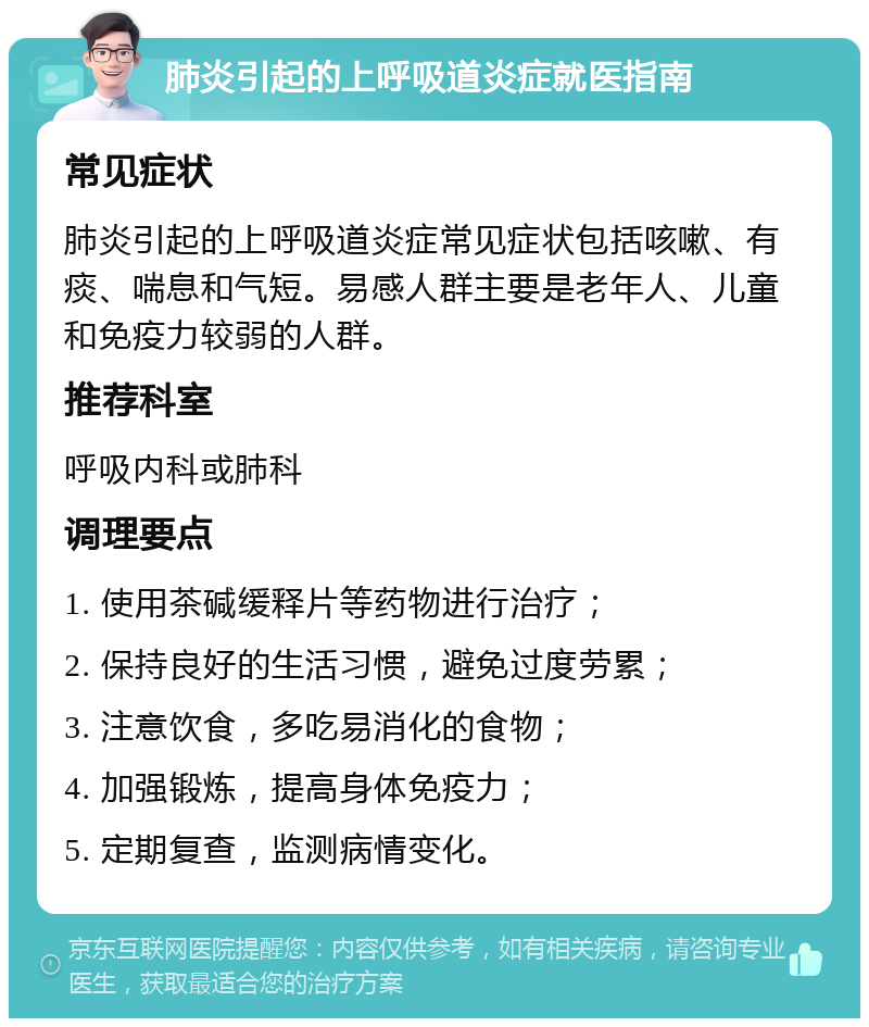 肺炎引起的上呼吸道炎症就医指南 常见症状 肺炎引起的上呼吸道炎症常见症状包括咳嗽、有痰、喘息和气短。易感人群主要是老年人、儿童和免疫力较弱的人群。 推荐科室 呼吸内科或肺科 调理要点 1. 使用茶碱缓释片等药物进行治疗； 2. 保持良好的生活习惯，避免过度劳累； 3. 注意饮食，多吃易消化的食物； 4. 加强锻炼，提高身体免疫力； 5. 定期复查，监测病情变化。