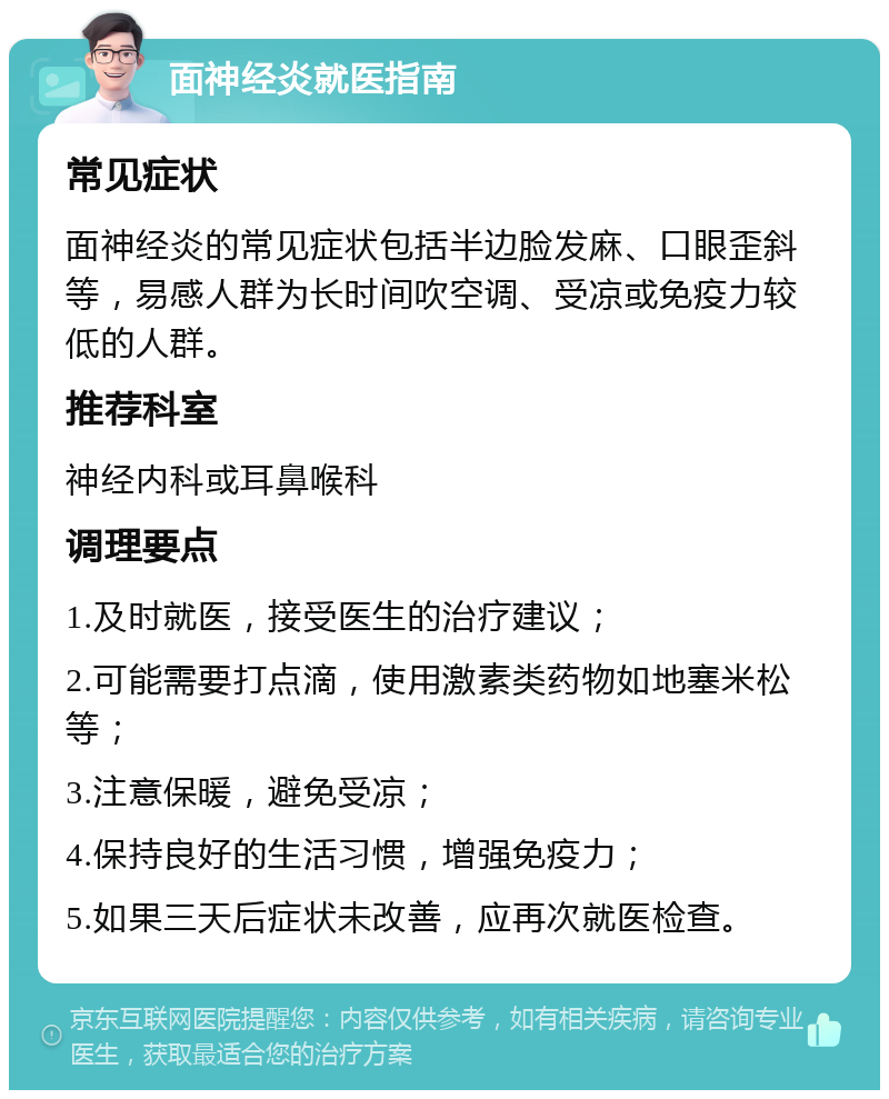 面神经炎就医指南 常见症状 面神经炎的常见症状包括半边脸发麻、口眼歪斜等，易感人群为长时间吹空调、受凉或免疫力较低的人群。 推荐科室 神经内科或耳鼻喉科 调理要点 1.及时就医，接受医生的治疗建议； 2.可能需要打点滴，使用激素类药物如地塞米松等； 3.注意保暖，避免受凉； 4.保持良好的生活习惯，增强免疫力； 5.如果三天后症状未改善，应再次就医检查。