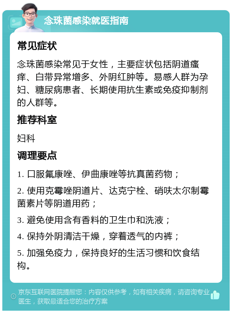 念珠菌感染就医指南 常见症状 念珠菌感染常见于女性，主要症状包括阴道瘙痒、白带异常增多、外阴红肿等。易感人群为孕妇、糖尿病患者、长期使用抗生素或免疫抑制剂的人群等。 推荐科室 妇科 调理要点 1. 口服氟康唑、伊曲康唑等抗真菌药物； 2. 使用克霉唑阴道片、达克宁栓、硝呋太尔制霉菌素片等阴道用药； 3. 避免使用含有香料的卫生巾和洗液； 4. 保持外阴清洁干燥，穿着透气的内裤； 5. 加强免疫力，保持良好的生活习惯和饮食结构。