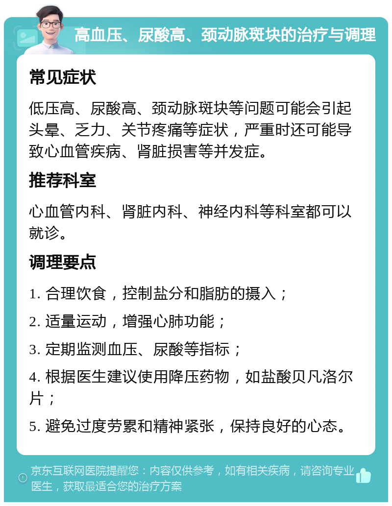 高血压、尿酸高、颈动脉斑块的治疗与调理 常见症状 低压高、尿酸高、颈动脉斑块等问题可能会引起头晕、乏力、关节疼痛等症状，严重时还可能导致心血管疾病、肾脏损害等并发症。 推荐科室 心血管内科、肾脏内科、神经内科等科室都可以就诊。 调理要点 1. 合理饮食，控制盐分和脂肪的摄入； 2. 适量运动，增强心肺功能； 3. 定期监测血压、尿酸等指标； 4. 根据医生建议使用降压药物，如盐酸贝凡洛尔片； 5. 避免过度劳累和精神紧张，保持良好的心态。