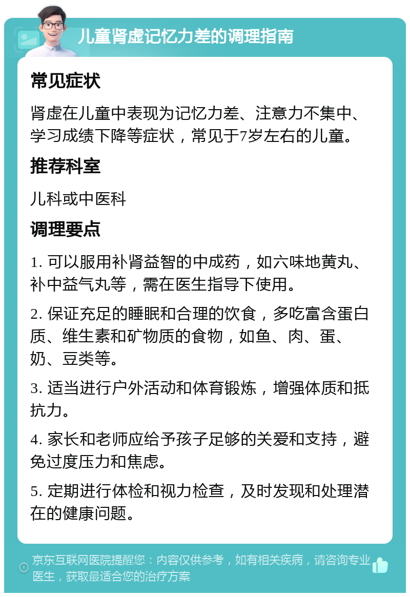 儿童肾虚记忆力差的调理指南 常见症状 肾虚在儿童中表现为记忆力差、注意力不集中、学习成绩下降等症状，常见于7岁左右的儿童。 推荐科室 儿科或中医科 调理要点 1. 可以服用补肾益智的中成药，如六味地黄丸、补中益气丸等，需在医生指导下使用。 2. 保证充足的睡眠和合理的饮食，多吃富含蛋白质、维生素和矿物质的食物，如鱼、肉、蛋、奶、豆类等。 3. 适当进行户外活动和体育锻炼，增强体质和抵抗力。 4. 家长和老师应给予孩子足够的关爱和支持，避免过度压力和焦虑。 5. 定期进行体检和视力检查，及时发现和处理潜在的健康问题。