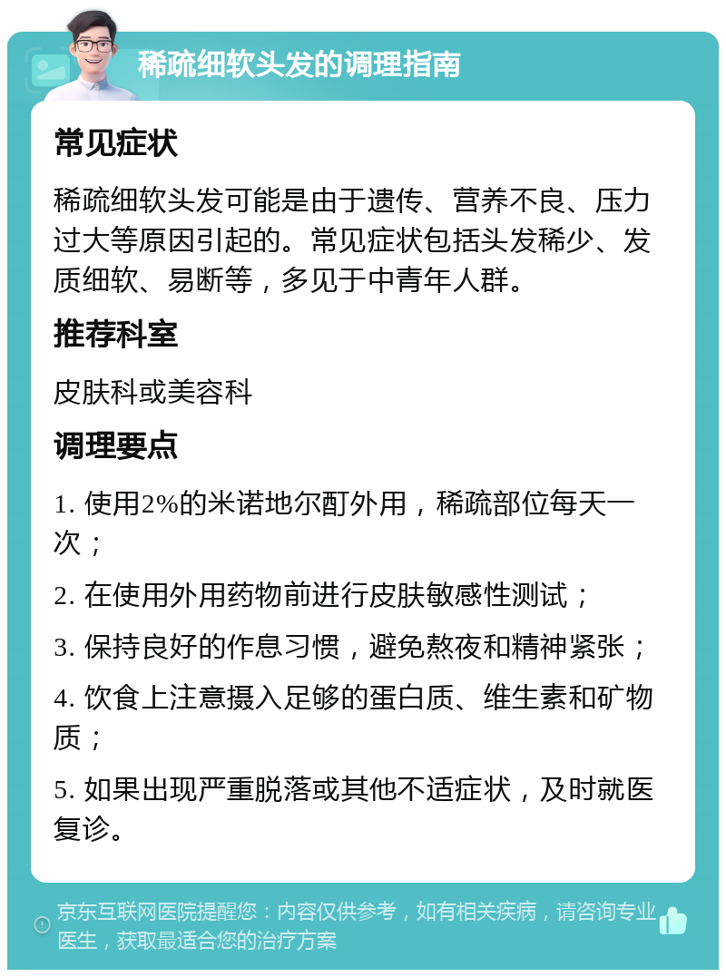 稀疏细软头发的调理指南 常见症状 稀疏细软头发可能是由于遗传、营养不良、压力过大等原因引起的。常见症状包括头发稀少、发质细软、易断等，多见于中青年人群。 推荐科室 皮肤科或美容科 调理要点 1. 使用2%的米诺地尔酊外用，稀疏部位每天一次； 2. 在使用外用药物前进行皮肤敏感性测试； 3. 保持良好的作息习惯，避免熬夜和精神紧张； 4. 饮食上注意摄入足够的蛋白质、维生素和矿物质； 5. 如果出现严重脱落或其他不适症状，及时就医复诊。