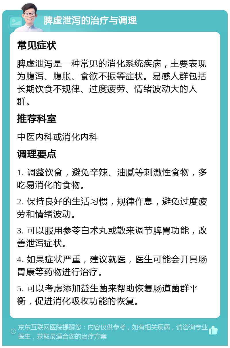 脾虚泄泻的治疗与调理 常见症状 脾虚泄泻是一种常见的消化系统疾病，主要表现为腹泻、腹胀、食欲不振等症状。易感人群包括长期饮食不规律、过度疲劳、情绪波动大的人群。 推荐科室 中医内科或消化内科 调理要点 1. 调整饮食，避免辛辣、油腻等刺激性食物，多吃易消化的食物。 2. 保持良好的生活习惯，规律作息，避免过度疲劳和情绪波动。 3. 可以服用参苓白术丸或散来调节脾胃功能，改善泄泻症状。 4. 如果症状严重，建议就医，医生可能会开具肠胃康等药物进行治疗。 5. 可以考虑添加益生菌来帮助恢复肠道菌群平衡，促进消化吸收功能的恢复。