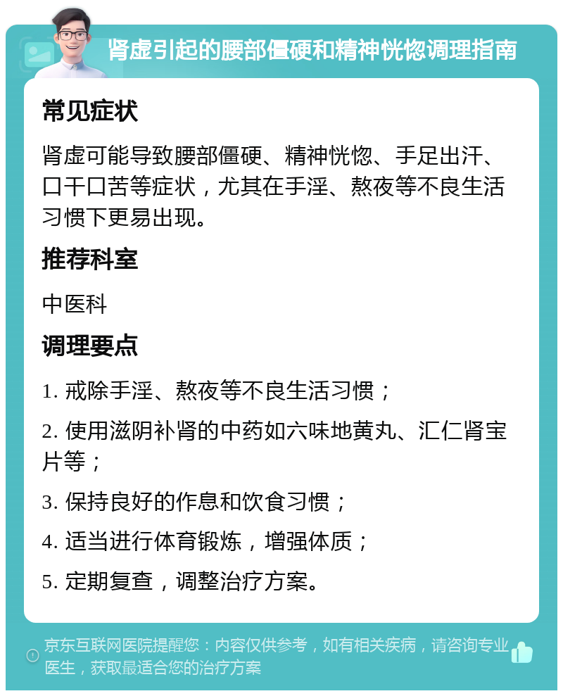 肾虚引起的腰部僵硬和精神恍惚调理指南 常见症状 肾虚可能导致腰部僵硬、精神恍惚、手足出汗、口干口苦等症状，尤其在手淫、熬夜等不良生活习惯下更易出现。 推荐科室 中医科 调理要点 1. 戒除手淫、熬夜等不良生活习惯； 2. 使用滋阴补肾的中药如六味地黄丸、汇仁肾宝片等； 3. 保持良好的作息和饮食习惯； 4. 适当进行体育锻炼，增强体质； 5. 定期复查，调整治疗方案。