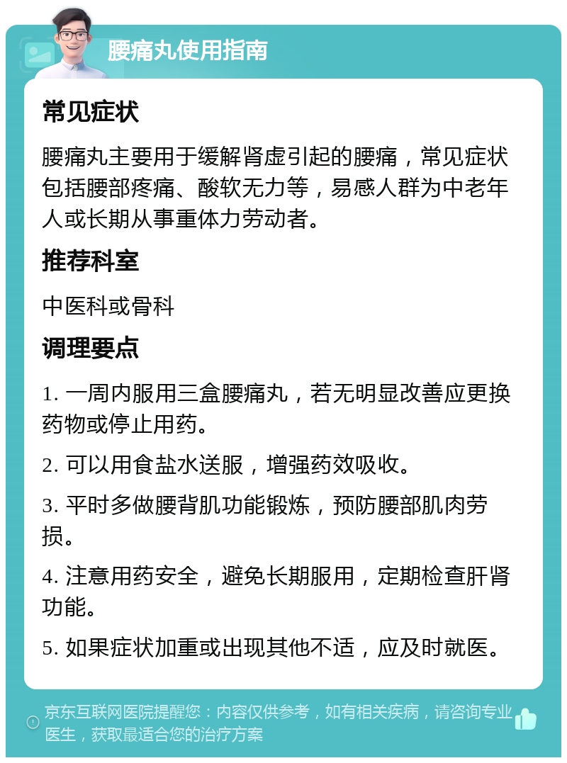 腰痛丸使用指南 常见症状 腰痛丸主要用于缓解肾虚引起的腰痛，常见症状包括腰部疼痛、酸软无力等，易感人群为中老年人或长期从事重体力劳动者。 推荐科室 中医科或骨科 调理要点 1. 一周内服用三盒腰痛丸，若无明显改善应更换药物或停止用药。 2. 可以用食盐水送服，增强药效吸收。 3. 平时多做腰背肌功能锻炼，预防腰部肌肉劳损。 4. 注意用药安全，避免长期服用，定期检查肝肾功能。 5. 如果症状加重或出现其他不适，应及时就医。