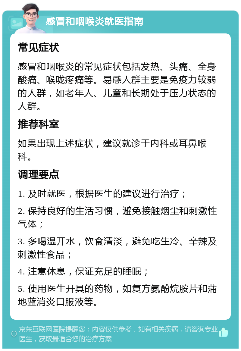 感冒和咽喉炎就医指南 常见症状 感冒和咽喉炎的常见症状包括发热、头痛、全身酸痛、喉咙疼痛等。易感人群主要是免疫力较弱的人群，如老年人、儿童和长期处于压力状态的人群。 推荐科室 如果出现上述症状，建议就诊于内科或耳鼻喉科。 调理要点 1. 及时就医，根据医生的建议进行治疗； 2. 保持良好的生活习惯，避免接触烟尘和刺激性气体； 3. 多喝温开水，饮食清淡，避免吃生冷、辛辣及刺激性食品； 4. 注意休息，保证充足的睡眠； 5. 使用医生开具的药物，如复方氨酚烷胺片和蒲地蓝消炎口服液等。