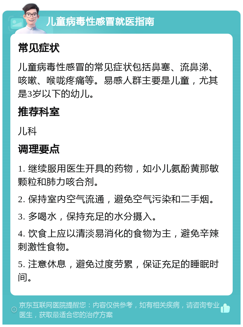 儿童病毒性感冒就医指南 常见症状 儿童病毒性感冒的常见症状包括鼻塞、流鼻涕、咳嗽、喉咙疼痛等。易感人群主要是儿童，尤其是3岁以下的幼儿。 推荐科室 儿科 调理要点 1. 继续服用医生开具的药物，如小儿氨酚黄那敏颗粒和肺力咳合剂。 2. 保持室内空气流通，避免空气污染和二手烟。 3. 多喝水，保持充足的水分摄入。 4. 饮食上应以清淡易消化的食物为主，避免辛辣刺激性食物。 5. 注意休息，避免过度劳累，保证充足的睡眠时间。