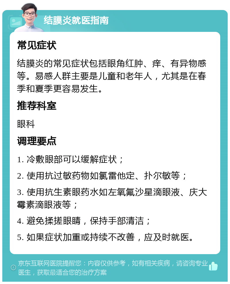 结膜炎就医指南 常见症状 结膜炎的常见症状包括眼角红肿、痒、有异物感等。易感人群主要是儿童和老年人，尤其是在春季和夏季更容易发生。 推荐科室 眼科 调理要点 1. 冷敷眼部可以缓解症状； 2. 使用抗过敏药物如氯雷他定、扑尔敏等； 3. 使用抗生素眼药水如左氧氟沙星滴眼液、庆大霉素滴眼液等； 4. 避免揉搓眼睛，保持手部清洁； 5. 如果症状加重或持续不改善，应及时就医。