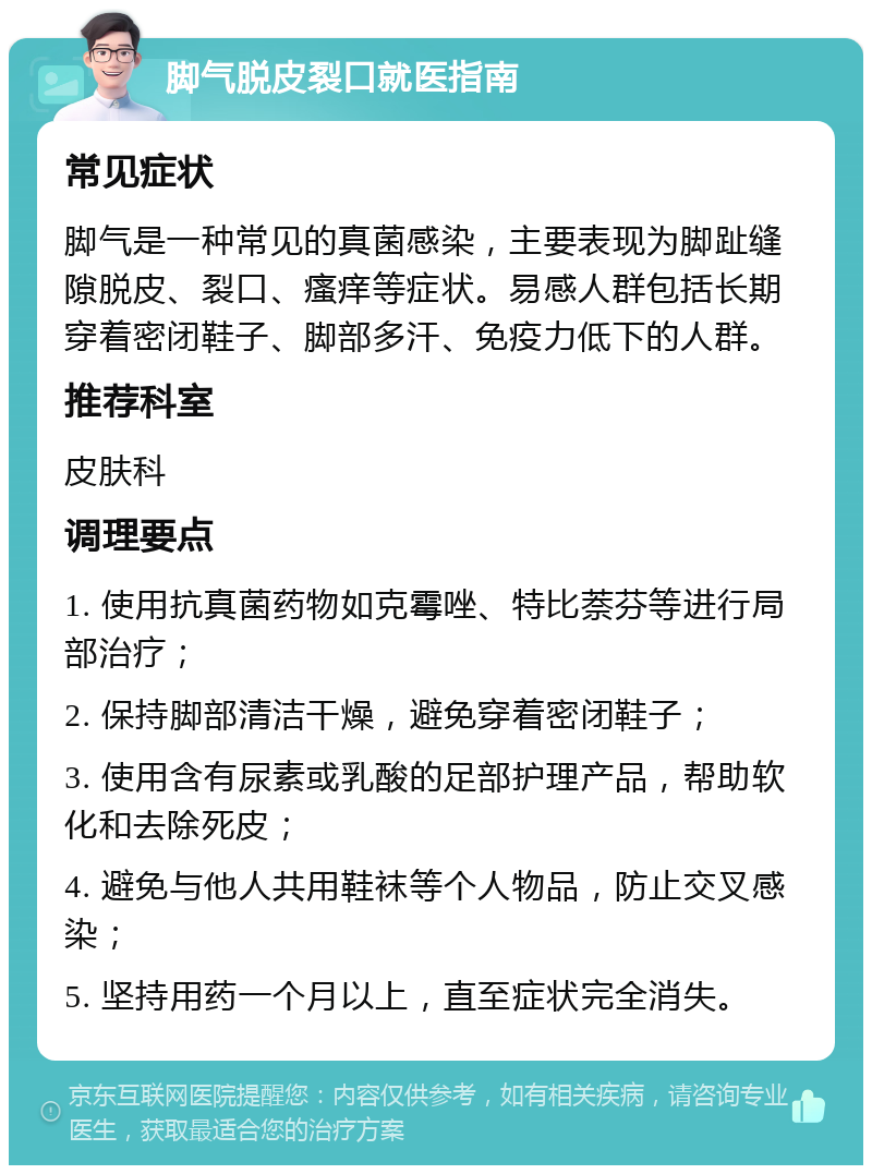 脚气脱皮裂口就医指南 常见症状 脚气是一种常见的真菌感染，主要表现为脚趾缝隙脱皮、裂口、瘙痒等症状。易感人群包括长期穿着密闭鞋子、脚部多汗、免疫力低下的人群。 推荐科室 皮肤科 调理要点 1. 使用抗真菌药物如克霉唑、特比萘芬等进行局部治疗； 2. 保持脚部清洁干燥，避免穿着密闭鞋子； 3. 使用含有尿素或乳酸的足部护理产品，帮助软化和去除死皮； 4. 避免与他人共用鞋袜等个人物品，防止交叉感染； 5. 坚持用药一个月以上，直至症状完全消失。