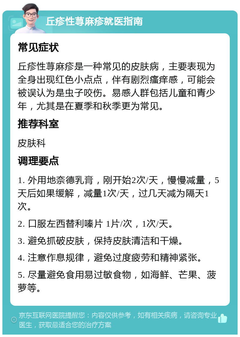 丘疹性荨麻疹就医指南 常见症状 丘疹性荨麻疹是一种常见的皮肤病，主要表现为全身出现红色小点点，伴有剧烈瘙痒感，可能会被误认为是虫子咬伤。易感人群包括儿童和青少年，尤其是在夏季和秋季更为常见。 推荐科室 皮肤科 调理要点 1. 外用地奈德乳膏，刚开始2次/天，慢慢减量，5天后如果缓解，减量1次/天，过几天减为隔天1次。 2. 口服左西替利嗪片 1片/次，1次/天。 3. 避免抓破皮肤，保持皮肤清洁和干燥。 4. 注意作息规律，避免过度疲劳和精神紧张。 5. 尽量避免食用易过敏食物，如海鲜、芒果、菠萝等。