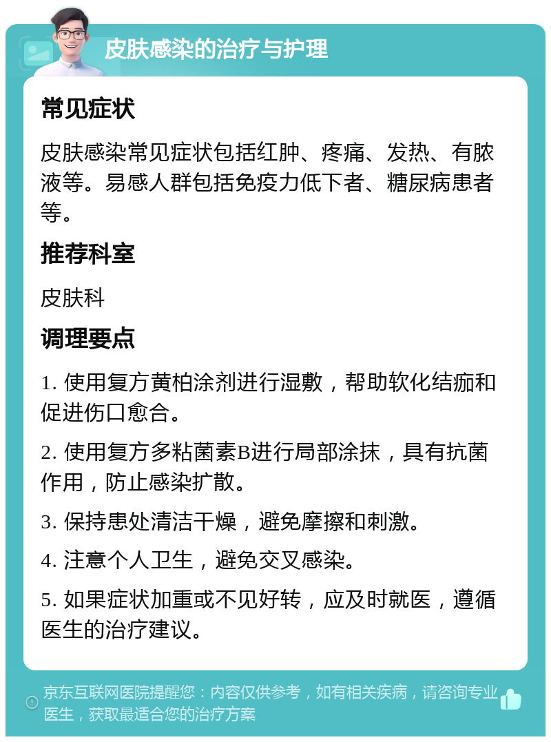 皮肤感染的治疗与护理 常见症状 皮肤感染常见症状包括红肿、疼痛、发热、有脓液等。易感人群包括免疫力低下者、糖尿病患者等。 推荐科室 皮肤科 调理要点 1. 使用复方黄柏涂剂进行湿敷，帮助软化结痂和促进伤口愈合。 2. 使用复方多粘菌素B进行局部涂抹，具有抗菌作用，防止感染扩散。 3. 保持患处清洁干燥，避免摩擦和刺激。 4. 注意个人卫生，避免交叉感染。 5. 如果症状加重或不见好转，应及时就医，遵循医生的治疗建议。