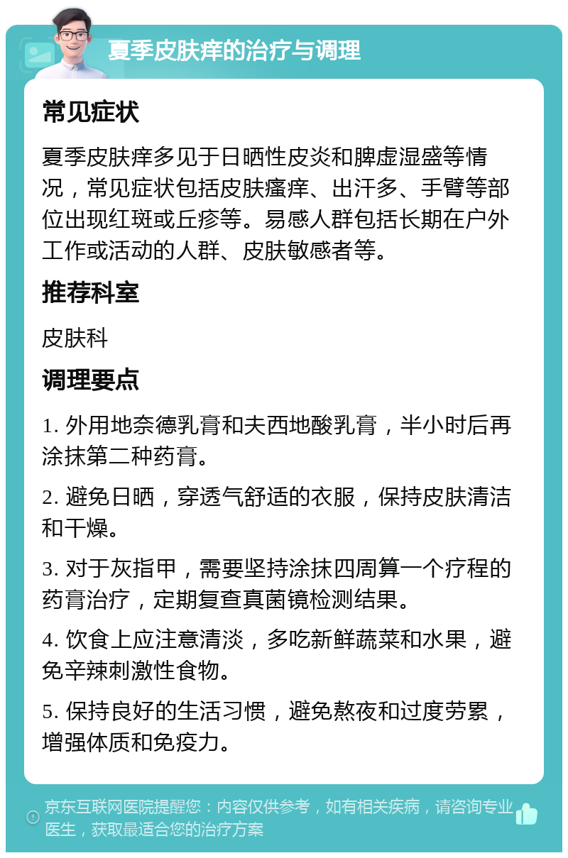 夏季皮肤痒的治疗与调理 常见症状 夏季皮肤痒多见于日晒性皮炎和脾虚湿盛等情况，常见症状包括皮肤瘙痒、出汗多、手臂等部位出现红斑或丘疹等。易感人群包括长期在户外工作或活动的人群、皮肤敏感者等。 推荐科室 皮肤科 调理要点 1. 外用地奈德乳膏和夫西地酸乳膏，半小时后再涂抹第二种药膏。 2. 避免日晒，穿透气舒适的衣服，保持皮肤清洁和干燥。 3. 对于灰指甲，需要坚持涂抹四周算一个疗程的药膏治疗，定期复查真菌镜检测结果。 4. 饮食上应注意清淡，多吃新鲜蔬菜和水果，避免辛辣刺激性食物。 5. 保持良好的生活习惯，避免熬夜和过度劳累，增强体质和免疫力。