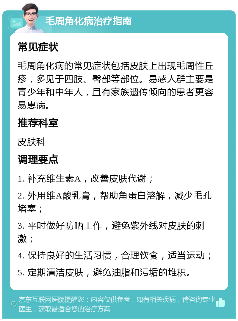 毛周角化病治疗指南 常见症状 毛周角化病的常见症状包括皮肤上出现毛周性丘疹，多见于四肢、臀部等部位。易感人群主要是青少年和中年人，且有家族遗传倾向的患者更容易患病。 推荐科室 皮肤科 调理要点 1. 补充维生素A，改善皮肤代谢； 2. 外用维A酸乳膏，帮助角蛋白溶解，减少毛孔堵塞； 3. 平时做好防晒工作，避免紫外线对皮肤的刺激； 4. 保持良好的生活习惯，合理饮食，适当运动； 5. 定期清洁皮肤，避免油脂和污垢的堆积。