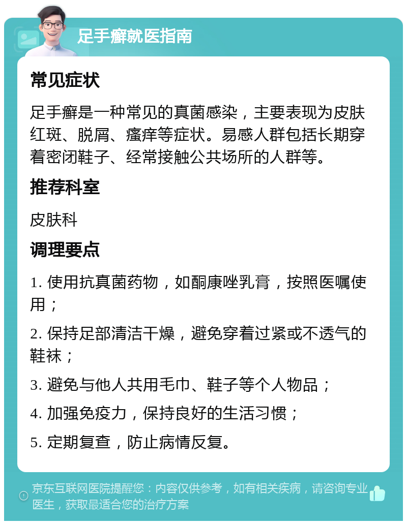 足手癣就医指南 常见症状 足手癣是一种常见的真菌感染，主要表现为皮肤红斑、脱屑、瘙痒等症状。易感人群包括长期穿着密闭鞋子、经常接触公共场所的人群等。 推荐科室 皮肤科 调理要点 1. 使用抗真菌药物，如酮康唑乳膏，按照医嘱使用； 2. 保持足部清洁干燥，避免穿着过紧或不透气的鞋袜； 3. 避免与他人共用毛巾、鞋子等个人物品； 4. 加强免疫力，保持良好的生活习惯； 5. 定期复查，防止病情反复。