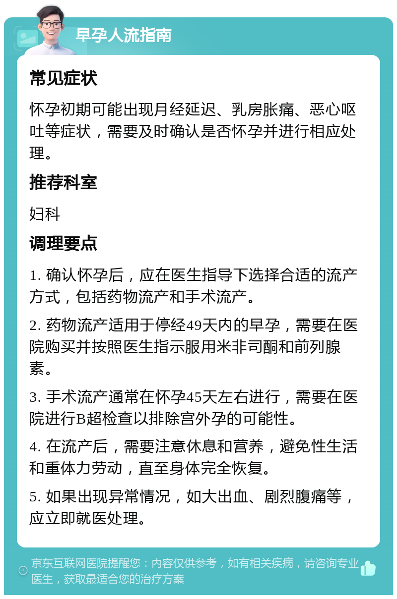 早孕人流指南 常见症状 怀孕初期可能出现月经延迟、乳房胀痛、恶心呕吐等症状，需要及时确认是否怀孕并进行相应处理。 推荐科室 妇科 调理要点 1. 确认怀孕后，应在医生指导下选择合适的流产方式，包括药物流产和手术流产。 2. 药物流产适用于停经49天内的早孕，需要在医院购买并按照医生指示服用米非司酮和前列腺素。 3. 手术流产通常在怀孕45天左右进行，需要在医院进行B超检查以排除宫外孕的可能性。 4. 在流产后，需要注意休息和营养，避免性生活和重体力劳动，直至身体完全恢复。 5. 如果出现异常情况，如大出血、剧烈腹痛等，应立即就医处理。