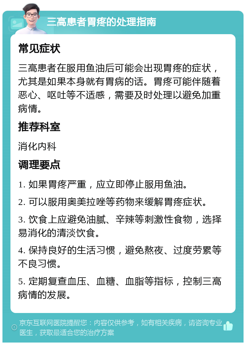 三高患者胃疼的处理指南 常见症状 三高患者在服用鱼油后可能会出现胃疼的症状，尤其是如果本身就有胃病的话。胃疼可能伴随着恶心、呕吐等不适感，需要及时处理以避免加重病情。 推荐科室 消化内科 调理要点 1. 如果胃疼严重，应立即停止服用鱼油。 2. 可以服用奥美拉唑等药物来缓解胃疼症状。 3. 饮食上应避免油腻、辛辣等刺激性食物，选择易消化的清淡饮食。 4. 保持良好的生活习惯，避免熬夜、过度劳累等不良习惯。 5. 定期复查血压、血糖、血脂等指标，控制三高病情的发展。