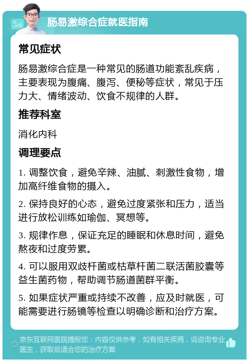 肠易激综合症就医指南 常见症状 肠易激综合症是一种常见的肠道功能紊乱疾病，主要表现为腹痛、腹泻、便秘等症状，常见于压力大、情绪波动、饮食不规律的人群。 推荐科室 消化内科 调理要点 1. 调整饮食，避免辛辣、油腻、刺激性食物，增加高纤维食物的摄入。 2. 保持良好的心态，避免过度紧张和压力，适当进行放松训练如瑜伽、冥想等。 3. 规律作息，保证充足的睡眠和休息时间，避免熬夜和过度劳累。 4. 可以服用双歧杆菌或枯草杆菌二联活菌胶囊等益生菌药物，帮助调节肠道菌群平衡。 5. 如果症状严重或持续不改善，应及时就医，可能需要进行肠镜等检查以明确诊断和治疗方案。