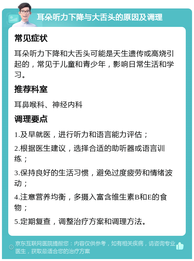 耳朵听力下降与大舌头的原因及调理 常见症状 耳朵听力下降和大舌头可能是天生遗传或高烧引起的，常见于儿童和青少年，影响日常生活和学习。 推荐科室 耳鼻喉科、神经内科 调理要点 1.及早就医，进行听力和语言能力评估； 2.根据医生建议，选择合适的助听器或语言训练； 3.保持良好的生活习惯，避免过度疲劳和情绪波动； 4.注意营养均衡，多摄入富含维生素B和E的食物； 5.定期复查，调整治疗方案和调理方法。