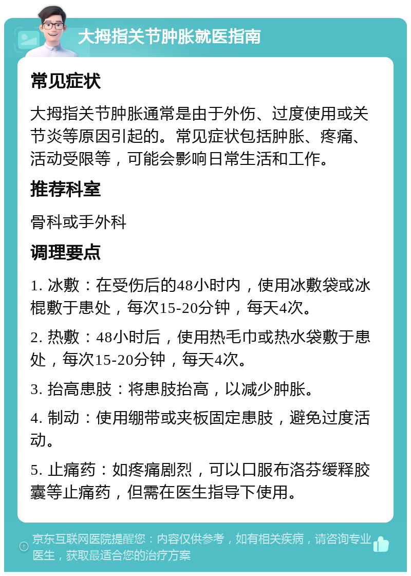 大拇指关节肿胀就医指南 常见症状 大拇指关节肿胀通常是由于外伤、过度使用或关节炎等原因引起的。常见症状包括肿胀、疼痛、活动受限等，可能会影响日常生活和工作。 推荐科室 骨科或手外科 调理要点 1. 冰敷：在受伤后的48小时内，使用冰敷袋或冰棍敷于患处，每次15-20分钟，每天4次。 2. 热敷：48小时后，使用热毛巾或热水袋敷于患处，每次15-20分钟，每天4次。 3. 抬高患肢：将患肢抬高，以减少肿胀。 4. 制动：使用绷带或夹板固定患肢，避免过度活动。 5. 止痛药：如疼痛剧烈，可以口服布洛芬缓释胶囊等止痛药，但需在医生指导下使用。