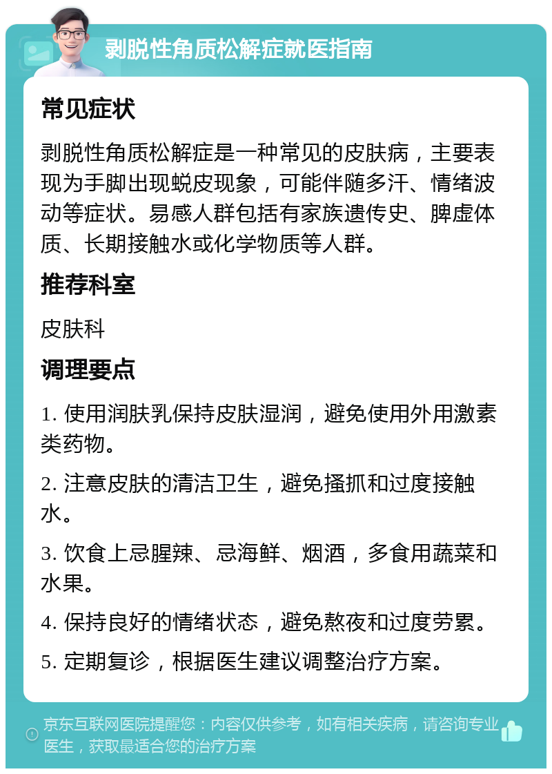 剥脱性角质松解症就医指南 常见症状 剥脱性角质松解症是一种常见的皮肤病，主要表现为手脚出现蜕皮现象，可能伴随多汗、情绪波动等症状。易感人群包括有家族遗传史、脾虚体质、长期接触水或化学物质等人群。 推荐科室 皮肤科 调理要点 1. 使用润肤乳保持皮肤湿润，避免使用外用激素类药物。 2. 注意皮肤的清洁卫生，避免搔抓和过度接触水。 3. 饮食上忌腥辣、忌海鲜、烟酒，多食用蔬菜和水果。 4. 保持良好的情绪状态，避免熬夜和过度劳累。 5. 定期复诊，根据医生建议调整治疗方案。