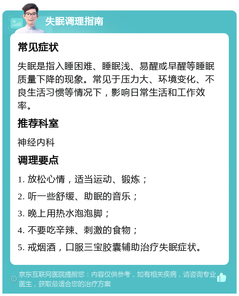 失眠调理指南 常见症状 失眠是指入睡困难、睡眠浅、易醒或早醒等睡眠质量下降的现象。常见于压力大、环境变化、不良生活习惯等情况下，影响日常生活和工作效率。 推荐科室 神经内科 调理要点 1. 放松心情，适当运动、锻炼； 2. 听一些舒缓、助眠的音乐； 3. 晚上用热水泡泡脚； 4. 不要吃辛辣、刺激的食物； 5. 戒烟酒，口服三宝胶囊辅助治疗失眠症状。