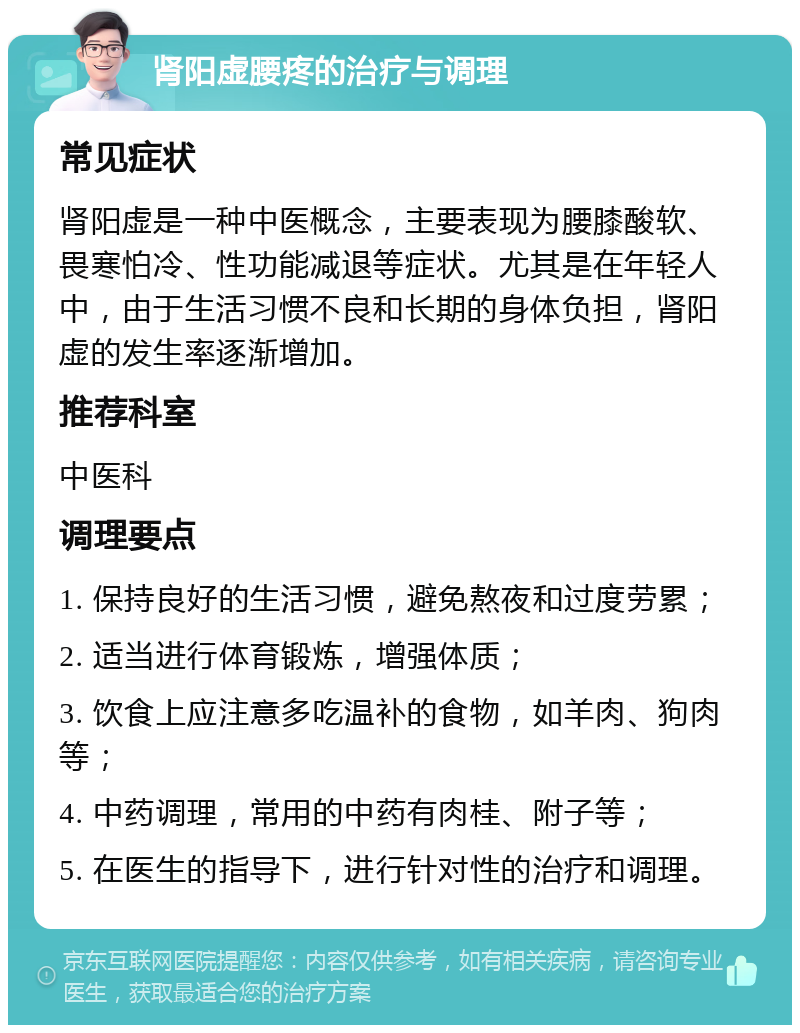 肾阳虚腰疼的治疗与调理 常见症状 肾阳虚是一种中医概念，主要表现为腰膝酸软、畏寒怕冷、性功能减退等症状。尤其是在年轻人中，由于生活习惯不良和长期的身体负担，肾阳虚的发生率逐渐增加。 推荐科室 中医科 调理要点 1. 保持良好的生活习惯，避免熬夜和过度劳累； 2. 适当进行体育锻炼，增强体质； 3. 饮食上应注意多吃温补的食物，如羊肉、狗肉等； 4. 中药调理，常用的中药有肉桂、附子等； 5. 在医生的指导下，进行针对性的治疗和调理。