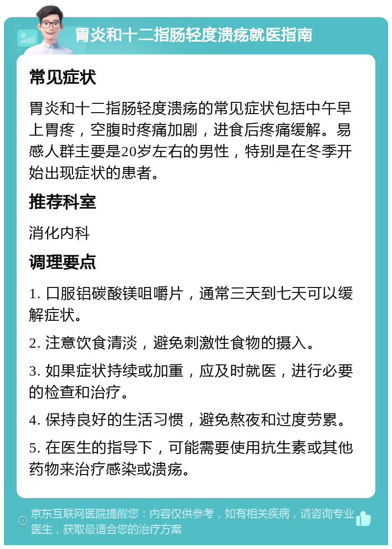 胃炎和十二指肠轻度溃疡就医指南 常见症状 胃炎和十二指肠轻度溃疡的常见症状包括中午早上胃疼，空腹时疼痛加剧，进食后疼痛缓解。易感人群主要是20岁左右的男性，特别是在冬季开始出现症状的患者。 推荐科室 消化内科 调理要点 1. 口服铝碳酸镁咀嚼片，通常三天到七天可以缓解症状。 2. 注意饮食清淡，避免刺激性食物的摄入。 3. 如果症状持续或加重，应及时就医，进行必要的检查和治疗。 4. 保持良好的生活习惯，避免熬夜和过度劳累。 5. 在医生的指导下，可能需要使用抗生素或其他药物来治疗感染或溃疡。