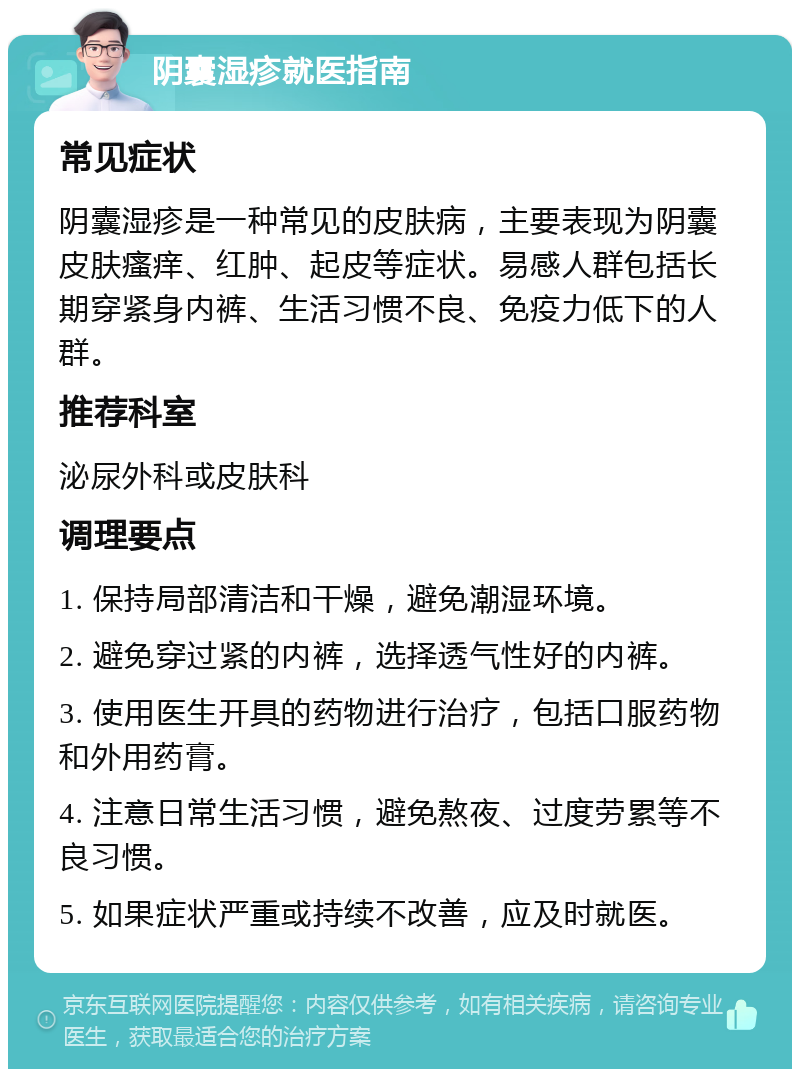 阴囊湿疹就医指南 常见症状 阴囊湿疹是一种常见的皮肤病，主要表现为阴囊皮肤瘙痒、红肿、起皮等症状。易感人群包括长期穿紧身内裤、生活习惯不良、免疫力低下的人群。 推荐科室 泌尿外科或皮肤科 调理要点 1. 保持局部清洁和干燥，避免潮湿环境。 2. 避免穿过紧的内裤，选择透气性好的内裤。 3. 使用医生开具的药物进行治疗，包括口服药物和外用药膏。 4. 注意日常生活习惯，避免熬夜、过度劳累等不良习惯。 5. 如果症状严重或持续不改善，应及时就医。