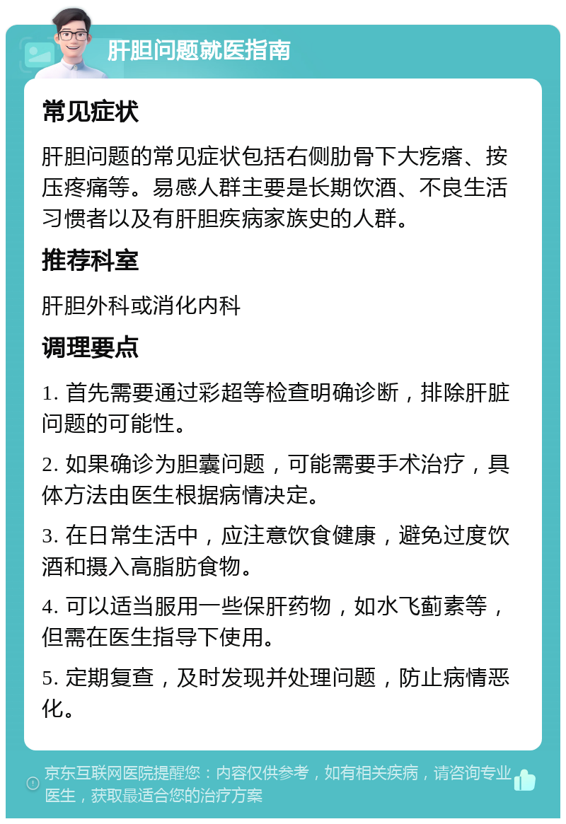 肝胆问题就医指南 常见症状 肝胆问题的常见症状包括右侧肋骨下大疙瘩、按压疼痛等。易感人群主要是长期饮酒、不良生活习惯者以及有肝胆疾病家族史的人群。 推荐科室 肝胆外科或消化内科 调理要点 1. 首先需要通过彩超等检查明确诊断，排除肝脏问题的可能性。 2. 如果确诊为胆囊问题，可能需要手术治疗，具体方法由医生根据病情决定。 3. 在日常生活中，应注意饮食健康，避免过度饮酒和摄入高脂肪食物。 4. 可以适当服用一些保肝药物，如水飞蓟素等，但需在医生指导下使用。 5. 定期复查，及时发现并处理问题，防止病情恶化。